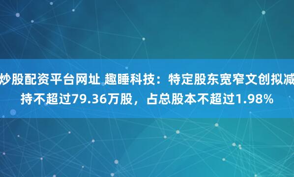炒股配資平臺網址 趣睡科技：特定股東寬窄文創擬減持不超過79.36萬股，占總股本不超過1.98%